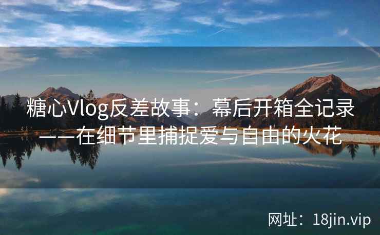 糖心Vlog反差故事：幕后开箱全记录——在细节里捕捉爱与自由的火花