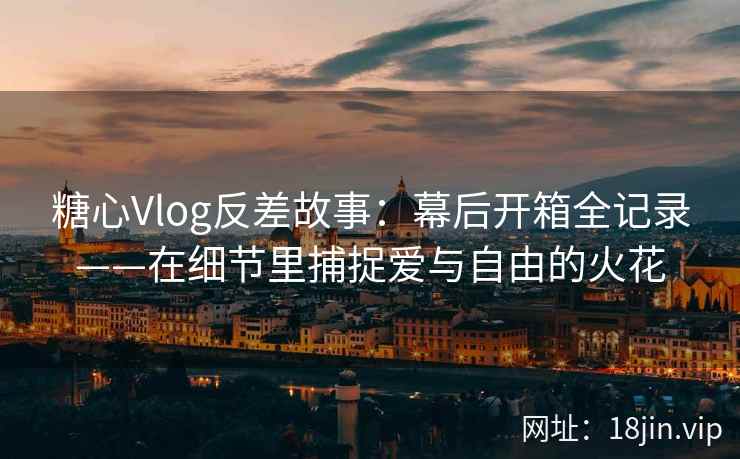 糖心Vlog反差故事：幕后开箱全记录——在细节里捕捉爱与自由的火花