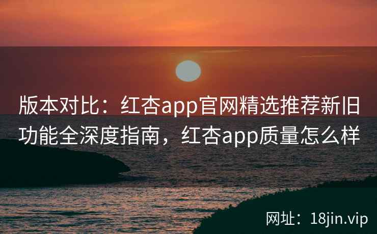 版本对比：红杏app官网精选推荐新旧功能全深度指南，红杏app质量怎么样