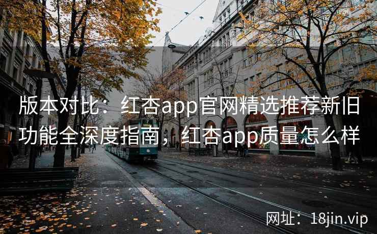 版本对比：红杏app官网精选推荐新旧功能全深度指南，红杏app质量怎么样
