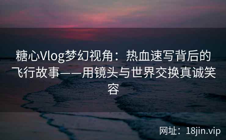 糖心Vlog梦幻视角：热血速写背后的飞行故事——用镜头与世界交换真诚笑容