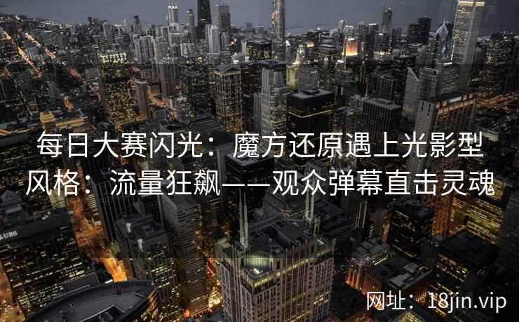 每日大赛闪光：魔方还原遇上光影型风格：流量狂飙——观众弹幕直击灵魂