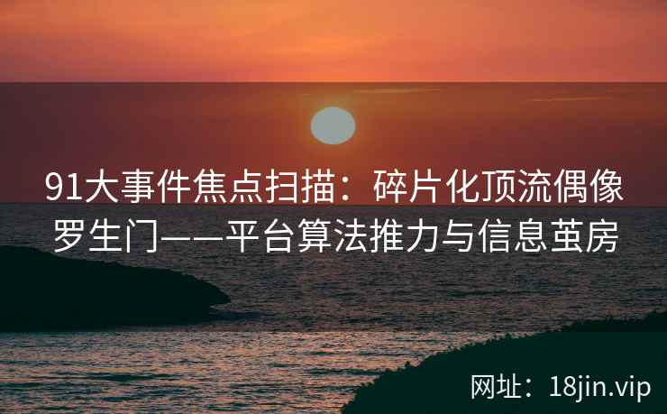 91大事件焦点扫描：碎片化顶流偶像罗生门——平台算法推力与信息茧房