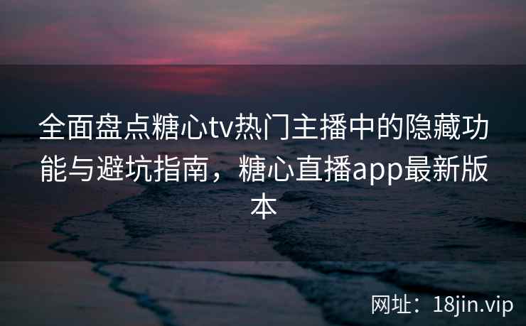 全面盘点糖心tv热门主播中的隐藏功能与避坑指南，糖心直播app最新版本