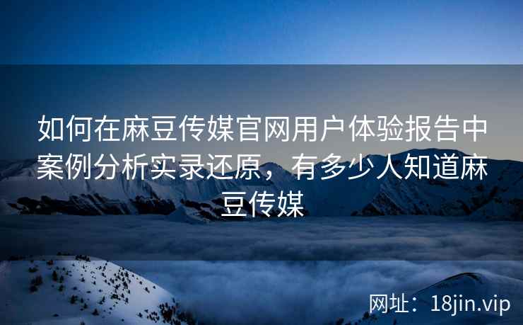 如何在麻豆传媒官网用户体验报告中案例分析实录还原，有多少人知道麻豆传媒