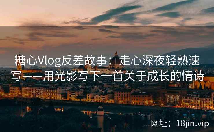 糖心Vlog反差故事：走心深夜轻熟速写——用光影写下一首关于成长的情诗