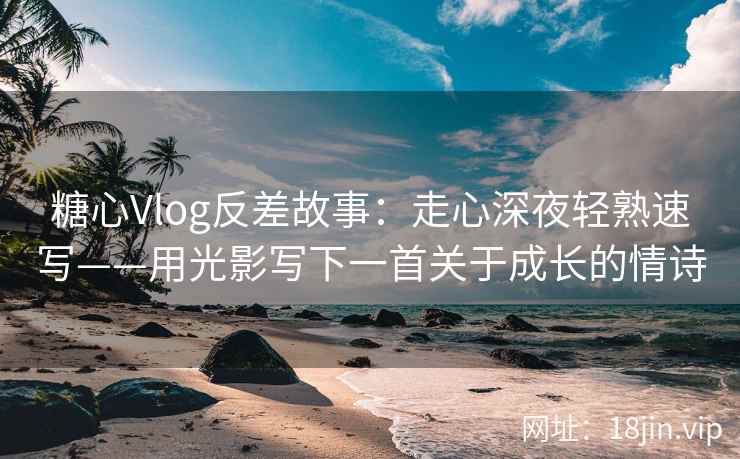 糖心Vlog反差故事：走心深夜轻熟速写——用光影写下一首关于成长的情诗