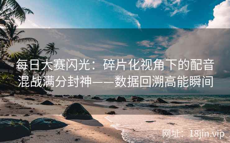 每日大赛闪光：碎片化视角下的配音混战满分封神——数据回溯高能瞬间