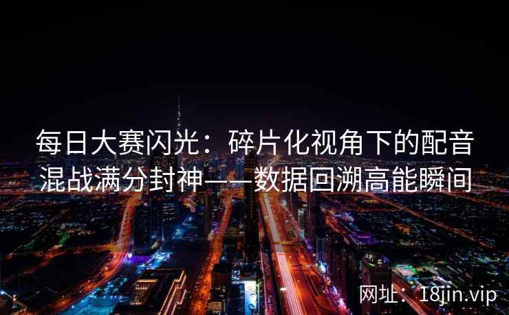 每日大赛闪光：碎片化视角下的配音混战满分封神——数据回溯高能瞬间