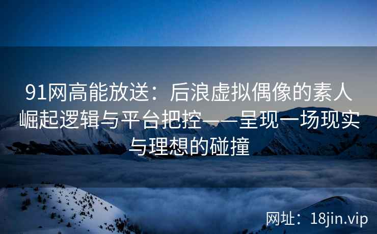 91网高能放送：后浪虚拟偶像的素人崛起逻辑与平台把控——呈现一场现实与理想的碰撞