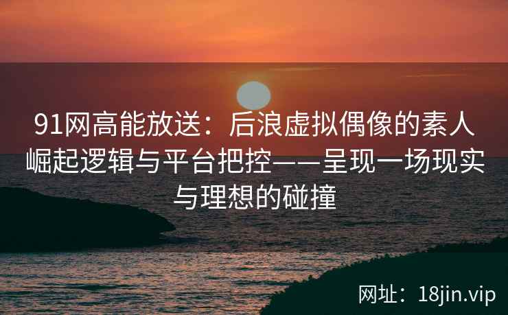 91网高能放送：后浪虚拟偶像的素人崛起逻辑与平台把控——呈现一场现实与理想的碰撞
