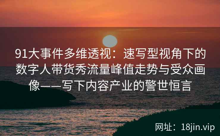 91大事件多维透视：速写型视角下的数字人带货秀流量峰值走势与受众画像——写下内容产业的警世恒言