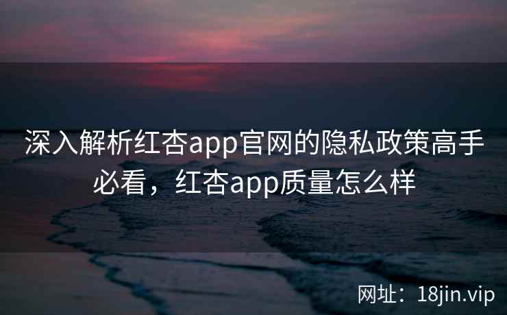 深入解析红杏app官网的隐私政策高手必看，红杏app质量怎么样