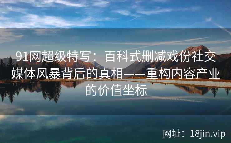 91网超级特写：百科式删减戏份社交媒体风暴背后的真相——重构内容产业的价值坐标