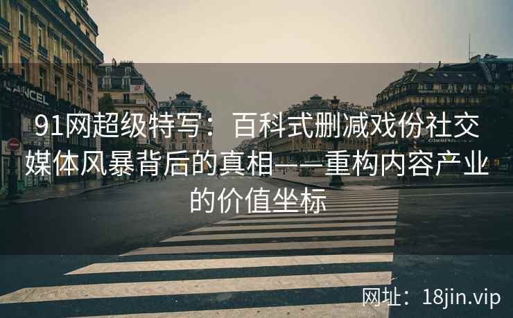 91网超级特写：百科式删减戏份社交媒体风暴背后的真相——重构内容产业的价值坐标