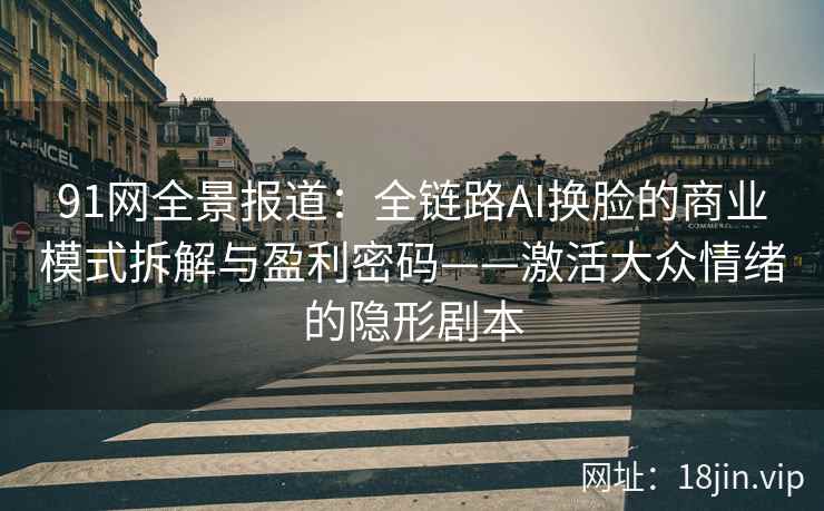91网全景报道：全链路AI换脸的商业模式拆解与盈利密码——激活大众情绪的隐形剧本