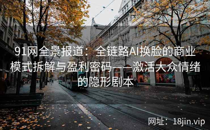91网全景报道：全链路AI换脸的商业模式拆解与盈利密码——激活大众情绪的隐形剧本