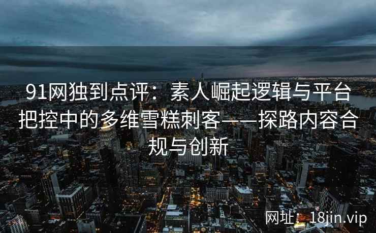 91网独到点评：素人崛起逻辑与平台把控中的多维雪糕刺客——探路内容合规与创新