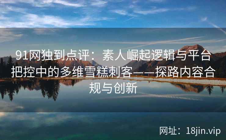 91网独到点评：素人崛起逻辑与平台把控中的多维雪糕刺客——探路内容合规与创新
