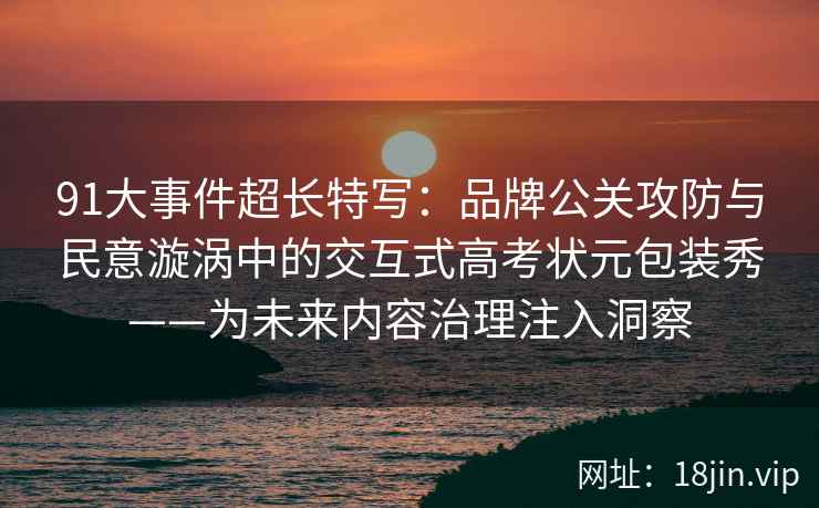 91大事件超长特写：品牌公关攻防与民意漩涡中的交互式高考状元包装秀——为未来内容治理注入洞察
