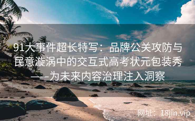 91大事件超长特写：品牌公关攻防与民意漩涡中的交互式高考状元包装秀——为未来内容治理注入洞察