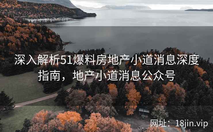 深入解析51爆料房地产小道消息深度指南，地产小道消息公众号