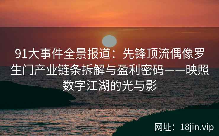 91大事件全景报道：先锋顶流偶像罗生门产业链条拆解与盈利密码——映照数字江湖的光与影