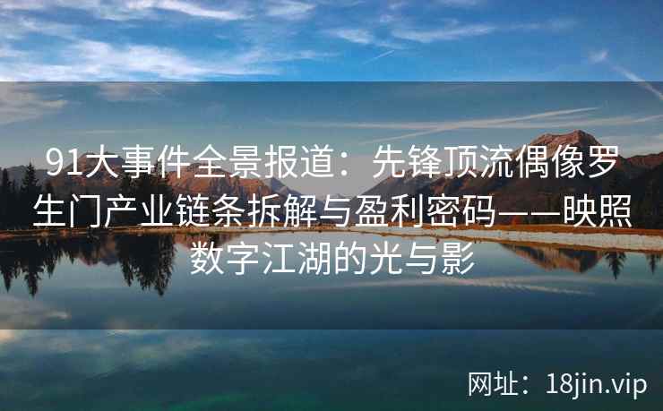 91大事件全景报道：先锋顶流偶像罗生门产业链条拆解与盈利密码——映照数字江湖的光与影