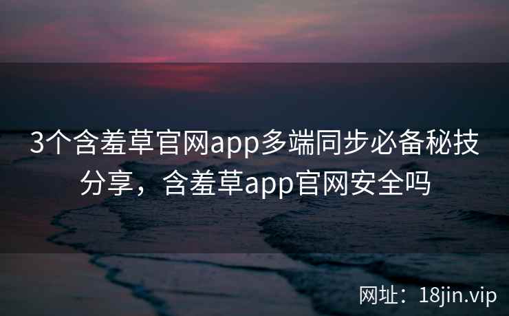 3个含羞草官网app多端同步必备秘技分享，含羞草app官网安全吗