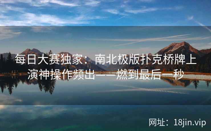 每日大赛独家：南北极版扑克桥牌上演神操作频出——燃到最后一秒