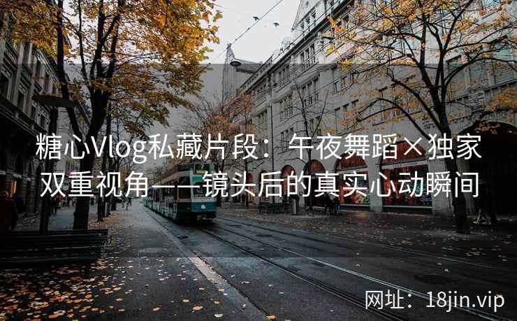 糖心Vlog私藏片段：午夜舞蹈×独家双重视角——镜头后的真实心动瞬间