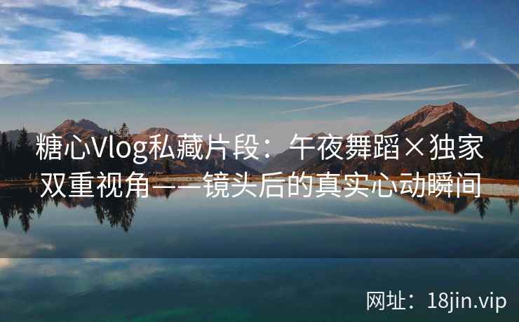 糖心Vlog私藏片段：午夜舞蹈×独家双重视角——镜头后的真实心动瞬间