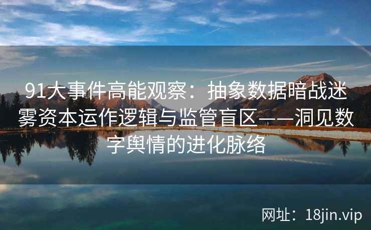 91大事件高能观察：抽象数据暗战迷雾资本运作逻辑与监管盲区——洞见数字舆情的进化脉络