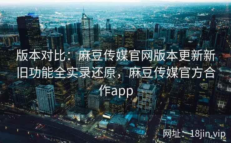 版本对比：麻豆传媒官网版本更新新旧功能全实录还原，麻豆传媒官方合作app