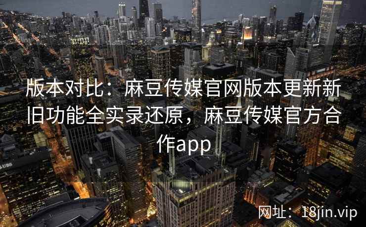 版本对比：麻豆传媒官网版本更新新旧功能全实录还原，麻豆传媒官方合作app