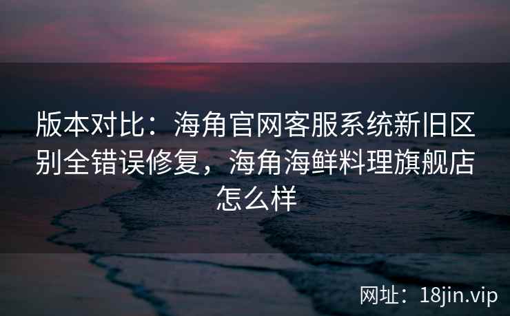 版本对比：海角官网客服系统新旧区别全错误修复，海角海鲜料理旗舰店怎么样