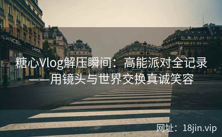 糖心Vlog解压瞬间：高能派对全记录——用镜头与世界交换真诚笑容