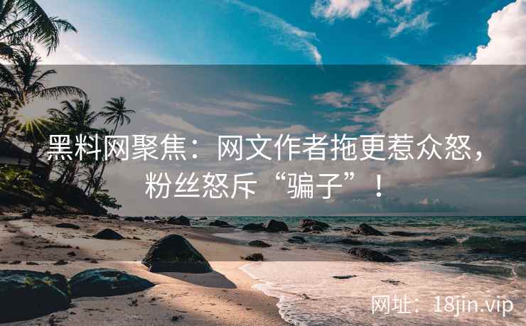 黑料网聚焦：网文作者拖更惹众怒，粉丝怒斥“骗子”！