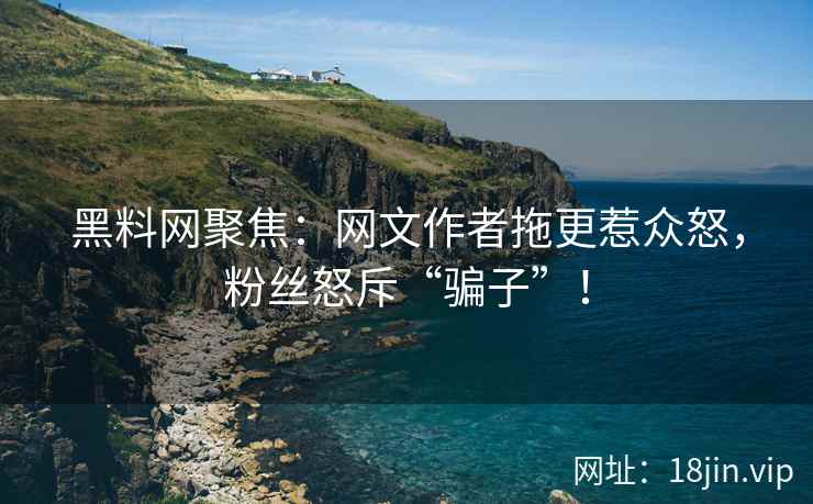 黑料网聚焦：网文作者拖更惹众怒，粉丝怒斥“骗子”！