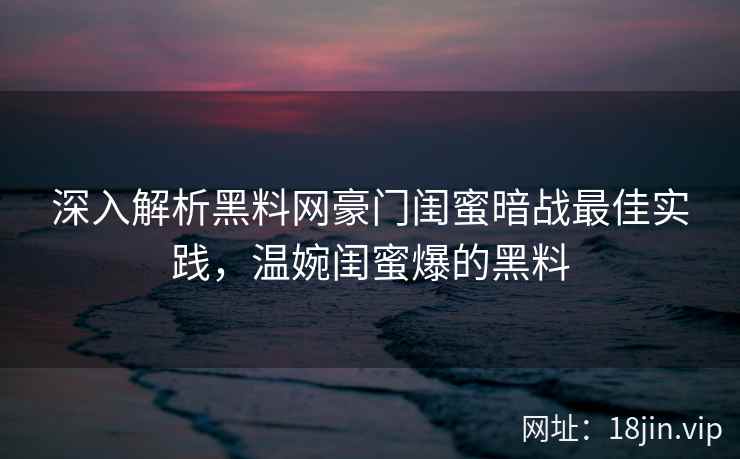 深入解析黑料网豪门闺蜜暗战最佳实践，温婉闺蜜爆的黑料