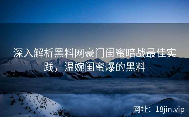 深入解析黑料网豪门闺蜜暗战最佳实践，温婉闺蜜爆的黑料