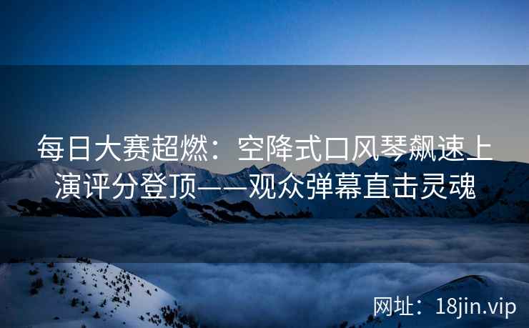 每日大赛超燃：空降式口风琴飙速上演评分登顶——观众弹幕直击灵魂