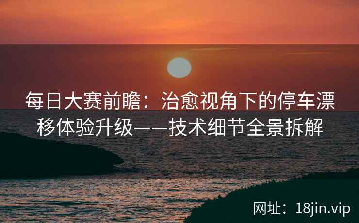 每日大赛前瞻：治愈视角下的停车漂移体验升级——技术细节全景拆解