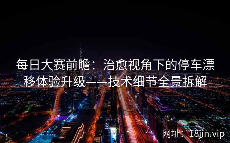 每日大赛前瞻：治愈视角下的停车漂移体验升级——技术细节全景拆解