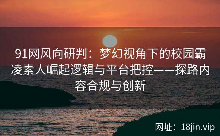 91网风向研判：梦幻视角下的校园霸凌素人崛起逻辑与平台把控——探路内容合规与创新