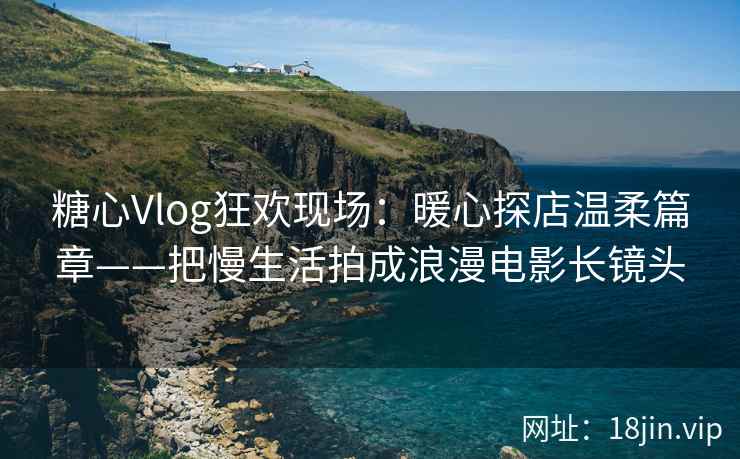 糖心Vlog狂欢现场：暖心探店温柔篇章——把慢生活拍成浪漫电影长镜头