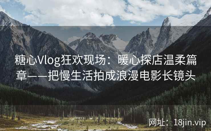 糖心Vlog狂欢现场：暖心探店温柔篇章——把慢生活拍成浪漫电影长镜头