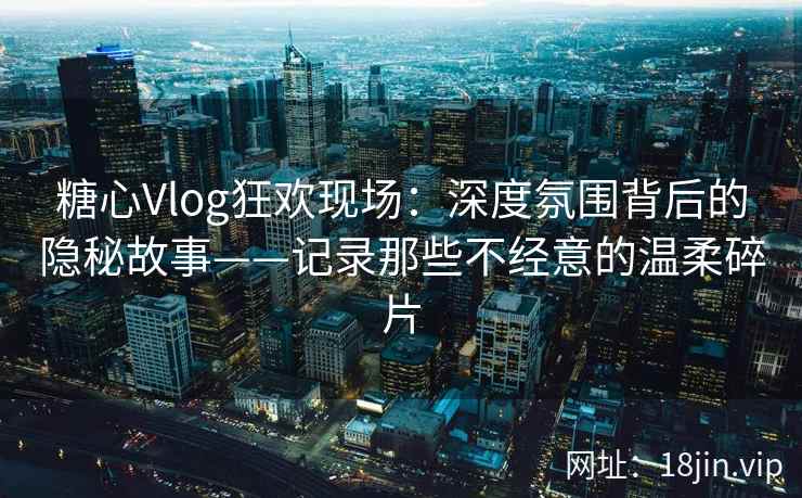 糖心Vlog狂欢现场：深度氛围背后的隐秘故事——记录那些不经意的温柔碎片