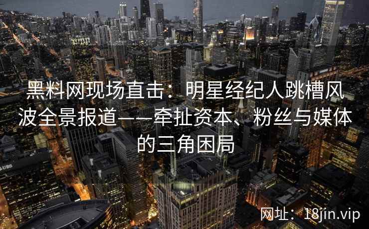 黑料网现场直击：明星经纪人跳槽风波全景报道——牵扯资本、粉丝与媒体的三角困局