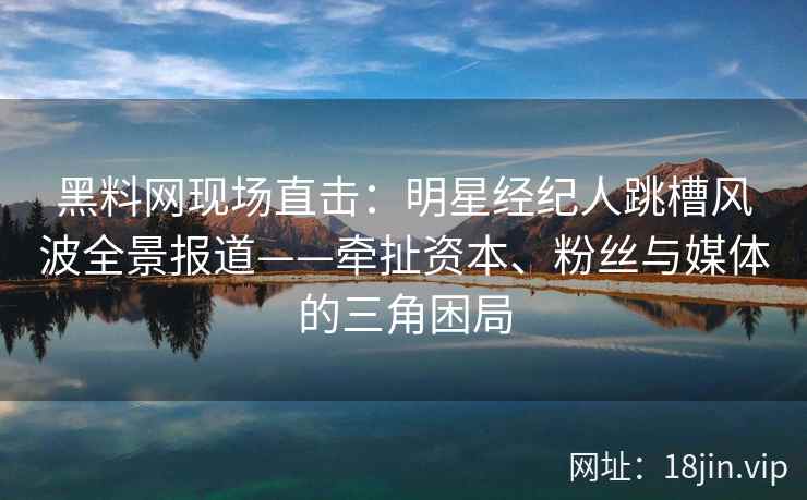 黑料网现场直击：明星经纪人跳槽风波全景报道——牵扯资本、粉丝与媒体的三角困局